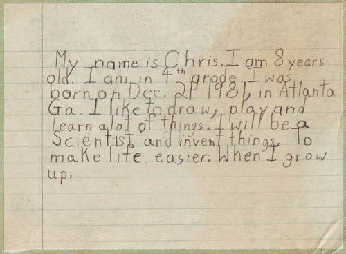 My name is Chris. I am 8 years old. I am in 4th grade. I was born on Dec. 21 1981, in Atlanta Ga. I like to draw, play and learn alot of things. I will be a Scientist and invent things. To make life easier. When I grow up.